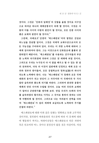 것이다. 그것은‘인류의 일체성’의 깃발을 올릴 것이요 지구상
으로 하여금 하나의 세계공통국이 되게 할 것이다. 이것은 사
람의 아들 사이의 사랑의 원인이 될 것이요, 모든 인종 사이의
좋은 교제의 원천이 될 것이다.”
그런데, 자메호프’선생의‘에스페란토’어의 발명은 진실로
하느님을 찬송할 일이다. 그것은 국제적 교제수단으로서의 모
든 가능성을 구비하여 있다. 우리는 이 귀한 노력에 대하여 그
에게 감사하여야 한다. 그는 이것으로서 인류동포에 훌륭히 공
헌하였기 때문이다.‘에스페란토’를 사용하는 선구자들의 부단
한 노력과 자기희생에 의하여 그것은 전 세계에 퍼질 것이다.
그러므로 우리는 누구든지 다 이 말을 배우고 될 수 있는 한 널
리 전파하여, 더욱 더 이것이 일반에게 인정되고 세계 모든 나
라와 정부의 받아들여, 모든 공립학교의 정과(正科)의 하나가
되도록 노력해야 한다. 나는‘에스페란토’가 장래의 모든 국제
대회의 용어가 되고 만인이 그 자국어와 이 국제어의 두 가지
말만 습득하면 좋도록 되기를 바란다. 그리하여 완전한 융합이
세계의 만민 사이에 수립될 것이다. 오늘 여러 국민과 교제하
기 얼마나 곤란한가를 생각해 보라. 만일 우리가 50개의 국어
를 습득하였다 할지라도 아직도 그 국어로 통하지 못하는 나라
에 여행하게 될 것이다. 그러므로 나는 여러분이 전력을 다하
여‘에스페란토’가 널리 세계에 보급되도록 노력하여 주기를
간절히 바란다.“
에스페란토에 대한 이와 같은 담화는 명확하고 또한 고무적인
것이지만, 정의원이 바하올라의 가르침에 따라 이 문제에 대하
여 행동하기 까지는, 바하이신앙은 에스페란토나 다른 자연어
혹은 인조어의 어느 것이나 결정짓지 않을 것은 사실이다. 사실
217
제 10 장 평화에 이르는 길
 