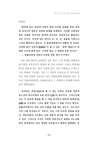 하셨다.
“현세에 있는 동안에 심령적 힘에 무리한 실험을 하면 내세
에 있어서의 영혼의 상태에 장애를 초래한다. 이러한 심령적인
힘은 실재한 것이지만 현세에 있어서는 정상적으로 활동하는
것이 아니다. 자궁에 있는 태아는 눈, 귀, 손, 발들을 가졌으나
그것이 활동하지 않는다. 이 물질세계에서의 생활의 전 목적은
이러한 힘이 능동적(能動的)이 될 수 있는‘실재’(實在)의 세
계에 이르게 함에 있다. 이러한 힘은 그 세계에 속한 것이다.”
--- 압돌바하에 의하여 교정된 벅톤 양의 수기에서
죽은 자의 영혼과 교제하는 것은 결코 그 일 자체를 위해서나
호기심을 만족시키기 위하여 할 것이 아니다. 그러나 유명(幽
明)의 한편에 있는 자가 저편에 있는 자를 사랑하고 도와주고
그를 위하여 기도하는 것은 그 사람의 특권이요 또 의무이다.
죽은 자를 위하여 기도하는 일은 바하이에게 명령되어 있는 것
이다. 압돌바하께서는 1904년에 E. J. 로젠버그 양에게 다음과
같이 말씀하셨다.
“효과있는 대청(代請)을 할 수 있는 은총은 진보한 영혼과
하느님의 현시자에게 속한 완성(完成)의 하나이다. 그리스도께
서는 이 세상에 계셨을 때 그 적을 용서하기 위하여 대청권(代
請權)을 가지셨다. 그리고 물론 지금도 그 힘을 가지고 계신다.
압돌바하께서는 죽은 자의 이름을 부를 때는 반드시‘하느님이
시여 그를 용서하소서’하든가, 또는 그와 비슷한 말씀을 하셨
다. 예언자들의 신도들도 또한 영혼의 용서를 비는 힘을 가지
고 있다. 그러므로 우리는 어떠한 영혼이든지 절대로 하느님을
알지 못하였다는 죄로 영원한 괴로움이나 멸망의 변함없는 상
251
제 11 장 여러 가지 계율과 교훈
 
