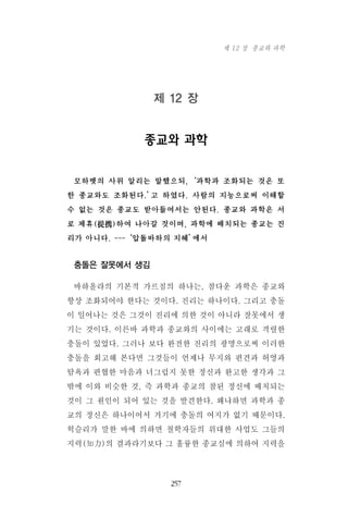 제 12 장
종교와 과학
모하멧의 사위 알리는 말했으되,‘과학과 조화되는 것은 또
한 종교와도 조화된다.’고 하였다. 사람의 지능으로써 이해할
수 없는 것은 종교도 받아들여서는 안된다. 종교와 과학은 서
로 제휴(提携)하여 나아갈 것이며, 과학에 배치되는 종교는 진
리가 아니다. ---‘압돌바하의 지혜’에서
충돌은 잘못에서 생김
바하올라의 기본적 가르침의 하나는, 참다운 과학은 종교와
항상 조화되어야 한다는 것이다. 진리는 하나이다. 그리고 충돌
이 일어나는 것은 그것이 진리에 의한 것이 아니라 잘못에서 생
기는 것이다. 이른바 과학과 종교와의 사이에는 고래로 격렬한
충돌이 있었다. 그러나 보다 완전한 진리의 광명으로써 이러한
충돌을 회고해 본다면 그것들이 언제나 무지와 편견과 허영과
탐욕과 편협한 마음과 너그럽지 못한 정신과 완고한 생각과 그
밖에 이와 비슷한 것, 즉 과학과 종교의 참된 정신에 배치되는
것이 그 원인이 되어 있는 것을 발견한다. 왜냐하면 과학과 종
교의 정신은 하나이어서 거기에 충돌의 여지가 없기 때문이다.
헉슬리가 말한 바에 의하면 철학자들의 위대한 사업도 그들의
지력(知力)의 결과라기보다 그 훌륭한 종교심에 의하여 지력을
257
제 12 장 종교와 과학
 