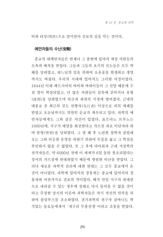 비와 타성(惰性)으로 말미암아 진보의 길을 막는 것이다.
예언자들의 수난(受難)
종교의 대예언자들은 언제나 그 출현에 있어서 세상 사람들의
모욕과 배척을 받았다. 그들과 그들의 초기의 신도들은 모두 박
해를 당하였고, 하느님의 길을 위하여 소유물을 희생하고 생명
까지도 바쳤다. 우리의 시대에 있어서도 그러한 사정이었다.
1844년 이래 페르시아의 바비와 바하이들이 그 신앙 때문에 수
천 명이 학살되었고, 더 많은 사람들이 감옥에 갇히거나 유형
(流刑)을 당하였으며 빈곤과 좌천의 지경에 떨어졌다. 근대의
대종교 중 최근의 것도 선행자(先行者) 이상으로 피의 세례를
받았고 오늘날까지도 의연히 순교가 계속되고 있다. 과학의 예
언자들에게도 그와 같은 사건이 있었다. 죠르다노 브루노는
1600년에, 지구가 태양을 회전한다고 가르친 죄로 이단자라 하
여 분형(焚刑)을 당하였다. 그 몇 해 후 노련한 철학자 갈릴레
오는 그와 비슷한 운명을 피하기 위하여 무릎을 꿇고 그 학설을
부인하지 않을 수 없었다. 또 그 후에 다아윈과 근대 지질학의
선각자들은, 약 6000년 전에 이 세계가 6일 동안 창조되었다는
성서의 가르침에 반대하였기 때문에 맹렬한 비난을 받았다. 그
러나 새로운 과학적 진리에 대한 반대는 그 모두 종교에서 온
것이 아니었다. 과학에 있어서의 정통파는 종교에 있어서의 정
통파와 마찬가지로 진보의 적이었다. 배가 만일 지구의 반대편
으로 내려갈 수 있는 경우에 절대로 다시 돌아올 수 없을 것이
라고 주장한 당시의 이른바 과학자들은 자기 자신의 만족을 위
하여 콜럼부스를 조소하였다. 전기과학의 선구자 갈바니도 학
식있는 동료들에게서‘개구리 무용선생’이라고 조롱을 받았다.
259
제 12 장 종교와 과학
 