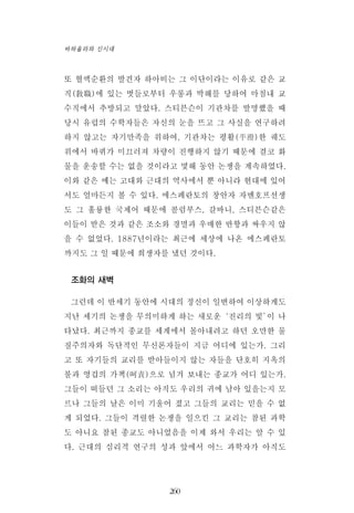 또 혈액순환의 발견자 하아비는 그 이단이라는 이유로 같은 교
직(敎職)에 있는 벗들로부터 우롱과 박해를 당하여 마침내 교
수직에서 추방되고 말았다. 스티븐슨이 기관차를 발명했을 때
당시 유럽의 수학자들은 자신의 눈을 뜨고 그 사실을 연구하려
하지 않고는 자기만족을 위하여, 기관차는 평활(平滑)한 궤도
위에서 바퀴가 미끄러져 차량이 진행하지 않기 때문에 결코 화
물을 운송할 수는 없을 것이라고 몇해 동안 논쟁을 계속하였다.
이와 같은 예는 고대와 근대의 역사에서 뿐 아니라 현대에 있어
서도 얼마든지 볼 수 있다. 에스페란토의 창안자 자멘호프선생
도 그 훌륭한 국제어 때문에 콜럼부스, 갈바니, 스티븐슨같은
이들이 받은 것과 같은 조소와 경멸과 우매한 반항과 싸우지 않
을 수 없었다. 1887년이라는 최근에 세상에 나온 에스페란토
까지도 그 일 때문에 희생자를 냈던 것이다.
조화의 새벽
그런데 이 반세기 동안에 시대의 정신이 일변하여 이상하게도
지난 세기의 논쟁을 무의미하게 하는 새로운‘진리의 빛’이 나
타났다. 최근까지 종교를 세계에서 몰아내려고 하던 오만한 물
질주의자와 독단적인 무신론자들이 지금 어디에 있는가. 그리
고 또 자기들의 교리를 받아들이지 않는 자들을 단호히 지옥의
불과 영겁의 가책(呵責)으로 넘겨 보내는 종교가 어디 있는가.
그들이 떠들던 그 소리는 아직도 우리의 귀에 남아 있을는지 모
르나 그들의 날은 이미 기울어 졌고 그들의 교리는 믿을 수 없
게 되었다. 그들이 격렬한 논쟁을 일으킨 그 교리는 참된 과학
도 아니요 참된 종교도 아니었음을 이제 와서 우리는 알 수 있
다. 근대의 심리적 연구의 성과 앞에서 어느 과학자가 아직도
260
바하올라와 신시대
 