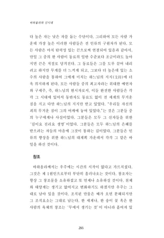 다 높은 자는 낮은 자를 돕는 수단이다. 그리하여 모든 사람 가
운데 가장 높은 이러한 사람들은 전 인류의 구원자가 된다. 모
든 사람은 마치 탄력성 있는 끈으로써 연결되어 있음과 같아서,
만일 그 중의 한 사람이 동료의 일반 수준보다 조금이라도 높아
지면 끈은 저절로 당겨진다. 그 동료들은 그를 도루 끌어 내리
려고 하지만 무게를 더 느끼게 되고, 그보다 더 높은데 있는 소
수의 사람을 통하여 그에게 미치는 하느님의 지지(支持)에 더
욱 의지하게 된다. 모든 사람들 중의 최고자라는 위대한 예언자
와 구세주, 즉, 하느님의 현시자로서, 이들 완전한 사람들은 각
각 그 시대에 있어서 동반자도 동료도 없이 전 세계의 무거운
짐을 지고 다만 하느님의 지지만 받고 있었다.“우리들 자신의
죄의 무거운 짐이 그의 어깨에 놓여 있었다.”는 것은 그분들 중
의 누구에게나 사실이었다. 그분들은 모두 그 신자들을 위한
‘길이요 진리요 생명’이었다. 그분들은 모두 하느님의 은혜를
받으려는 자들의 마음에 그것이 통하는 길이었다. 그분들은 인
류의 향상을 위한 하느님의 대계획 가운데서 각각 그 맡은 바
일을 하신 것이다.
창조
바하올라께서는 우주에는 시간의 시작이 없다고 가르치셨다.
그것은 제 1원인으로부터 부단히 흘러나오는 것이다. 창조자는
항상 그 창조물을 소유하셨고 또 언제나 소유하실 것이다. 천체
와 태양계는 생기고 없어지고 변화하기도 하겠지만 우주는 그
대로 남아 있을 것이다. 조직된 만물은 때가 오면 분해되지만
그 조직요소는 그대로 남는다. 한 세계나, 한 송이 꽃 혹은 한
사람의 육체의 창조는‘무에서 생기는 것’이 아니라 흩어져 있
266
바하올라와 신시대
 