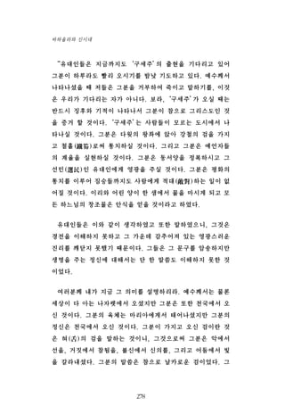 “유대인들은 지금까지도‘구세주’의 출현을 기다리고 있어
그분이 하루라도 빨리 오시기를 밤낮 기도하고 있다. 예수께서
나타나셨을 때 저들은 그분을 거부하여 죽이고 말하기를, 이것
은 우리가 기다리는 자가 아니다. 보라,‘구세주’가 오실 때는
반드시 징후와 기적이 나타나서 그분이 참으로 그리스도인 것
을 증거 할 것이다.‘구세주’는 사람들이 모르는 도시에서 나
타나실 것이다. 그분은 다윗의 왕좌에 앉아 강철의 검을 가지
고 철홀(鐵笏)로써 통치하실 것이다. 그리고 그분은 예언자들
의 계율을 실현하실 것이다. 그분은 동서양을 정복하시고 그
선민(選民)인 유대인에게 영광을 주실 것이다. 그분은 평화의
통치를 이루어 짐승들까지도 사람에게 적대(敵對)하는 일이 없
어질 것이다. 이리와 어린 양이 한 샘에서 물을 마시게 되고 모
든 하느님의 창조물은 안식을 얻을 것이라고 하였다.
유대인들은 이와 같이 생각하였고 또한 말하였으니, 그것은
경전을 이해하지 못하고 그 가운데 감추어져 있는 영광스러운
진리를 깨닫지 못했기 때문이다. 그들은 그 문구를 암송하지만
생명을 주는 정신에 대해서는 단 한 말씀도 이해하지 못한 것
이었다.
여러분께 내가 지금 그 의미를 설명하리라. 예수께서는 물론
세상이 다 아는 나자렛에서 오셨지만 그분은 또한 천국에서 오
신 것이다. 그분의 육체는 마리아에게서 태어나셨지만 그분의
정신은 천국에서 오신 것이다. 그분이 가지고 오신 검이란 것
은 혀(舌)의 검을 말하는 것이니, 그것으로써 그분은 악에서
선을, 거짓에서 참됨을, 불신에서 신의를, 그리고 어둠에서 빛
을 갈라내셨다. 그분의 말씀은 참으로 날카로운 검이었다. 그
278
바하올라와 신시대
 
