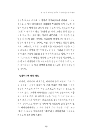 정신을 비치어 마침내 그 영향이 절정(絶頂)에 달한다. 그리고
점차로 그 빛이 희미해지고 곡해되고 부패하여 다시 새날의 태
양이 떠오를 때까지는 암흑이 땅을 뒤덮게 된다. 하느님의 최상
(最上)의 현시자의 날은‘종말의 날’이니, 그날은 끝이 없는 날
이요 다시 밤이 오지 않는 날이기 때문이다. 그의 태양은 결코
일몰(日沒)이 없는 것이다. 그리하여 현세에서나 내세에서나
인간의 영혼을 비칠 것이다. 사실, 정신적 태양은 일몰이 없다.
모세, 그리스도, 모하멧, 그 밖의 모든 예언자들의 태양은 지금
도 하늘에서 불멸의 빛으로써 빛나고 있다. 그러나 땅에서 발생
한 안개와 구름이 그들의 빛을 민중에게 가리고 있다. 바하올라
의 지고(至高)의 태양은 마침내 그 어두운 구름을 일소하여, 모
든 종교의 백성들이 모든 예언자들의 광명에 기쁨을 느끼고, 모
든 예언자들이 그 빛을 반영한 유일의 하느님을 함께 예배하게
될 것이다.
압돌바하에 대한 예언
이사야, 예레미아, 에제키엘, 제카리아 등의 예언에‘가지’라
고 불리우는 사람에 대하여 몇 군데 언급된 것이 있다. 이러한
언급은 기독교에 의하여 가끔 그리스도에 해당되는 것으로 해
석되어 왔다. 그러나 바하이들은 그것이 특히 압돌바하에 적용
되는 것으로 본다. 한 가족의 장남을‘가장 큰 가지’라고 하는
것은 페르시아의 일반적인 관습으로서, 압돌바하께서도 바하올
라의 장남이므로 바하이들 사이에 이 칭호로써 널리 알려져 있
다. 바하올라께서는 그 저서 가운데 가끔 자신을‘나무’또는
‘뿌리’라 하시고 압돌바하를‘가지’라고 기록하셨다. 압돌바하
자신도 다음과 같이 쓰셨다.
283
제 13 장 바하이 대업에 의하여 이루어진 예언
 