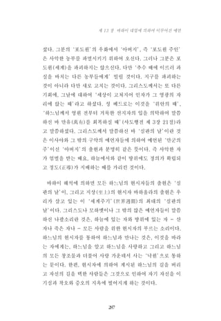 셨다. 그분의‘포도원’의 우화에서‘아버지’, 즉‘포도원 주인’
은 사악한 농부를 파멸시키기 위하여 오신다. 그러나 그분은 포
도원(세계)을 파괴하지는 않으신다. 다만‘추수 때에 이르러 과
실을 바치는 다른 농부들에게’빌릴 것이다. 지구를 파괴하는
것이 아니라 다만 새로 고치는 것이다. 그리스도께서는 또 다른
기회에, 그날에 대하여‘세상이 고쳐지어 인자가 그 영광의 자
리에 앉는 때’라고 하셨다. 성 베드로는 이것을‘위안의 때’,
‘하느님께서 영원 전부터 거룩한 선지자의 입을 의탁하여 말씀
하신 바 만유(萬有)를 회복하실 때’(사도행전 제 3장 21절)라
고 말씀하셨다. 그리스도께서 말씀하신 바‘심판의 날’이란 것
은 이사야와 그 밖의 구약의 예언자들에 의하여 예언된‘만군의
주’이신‘아버지’의 출현과 분명히 같은 뜻이다. 즉 사악한 자
가 엄벌을 받는 때요, 하늘에서와 같이 땅위에도 정의가 확립되
고 정도(正導)가 지배하는 때를 가리킨 것이다.
바하이 해석에 의하면 모든 하느님의 현시자들의 출현은‘심
판의 날’이, 그리고 지상(至上)의 현시자 바하올라의 출현은 우
리가 살고 있는 이‘세계주기’(世界週期)의 최대의‘심판의
날’이다. 그리스도나 모하멧이나 그 밖의 많은 예언자들이 말씀
하신 나팔소리란 것은, 하늘에 있는 자와 땅위에 있는 자 - 산
자나 죽은 자나 - 모든 사람을 위한 현시자의 부르는 소리이다.
하느님의 현시자를 통하여 하느님과 만나는 것은, 이것을 바라
는 자에게는, 하느님을 알고 하느님을 사랑하고 그리고 하느님
의 모든 창조물과 더불어 사랑 가운데서 사는‘낙원’으로 통하
는 문이다. 한편, 현시자에 의하여 계시된 하느님의 길을 버리
고 자신의 길을 택한 사람들은 그것으로 인하여 자기 자신을 이
기심과 착오와 증오의 지옥에 떨어지게 하는 것이다.
287
제 13 장 바하이 대업에 의하여 이루어진 예언
 