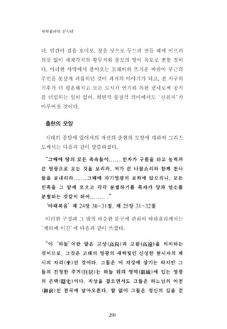 다. 인간이 검을 호미로, 창을 낫으로 두드려 만들 때에 이르러
의심 없이 세계각지의 황무지와 불모의 땅이 옥토로 변할 것이
다. 이러한 사막에서 불어오는 모래비와 뜨거운 바람이 부근의
주민을 못살게 괴롭히던 것이 과거의 이야기가 되고, 전 지구의
기후가 더 평온해지고 모든 도시가 연기와 독한 냄새로써 공기
를 더럽히는 일이 없어, 외면적 물질적 의미에서도‘신천지’가
이루어질 것이다.
출현의 모양
시대의 종말에 있어서의 자신의 출현의 모양에 대하여 그리스
도께서는 다음과 같이 말씀하셨다.
“그때에 땅의 모든 족속들이.......인자가 구름을 타고 능력과
큰 영광으로 오는 것을 보리라. 저가 큰 나팔소리와 함께 천사
들을 보내리라.......그때에 자기영광의 보좌에 앉으리니, 모든
민족을 그 앞에 모으고 각각 분별하기를 목자가 양과 염소를
분별하는 것같이 하여........ .”
‘마태복음’제 24장 30~31절, 제 25장 31~32절
이러한 구절과 그 밖의 비슷한 문구에 관하여 바하올라께서는
‘케타베 이간’에 다음과 같이 쓰셨다.
“이‘하늘’이란 말은 고상(高尙)과 고원(高遠)을 의미하는
것이므로, 그것은 고래의 영광의 새벽빛인 신성한 현시자의 계
시의 자리(坐)인 것이다. 그들은 이 지상에 살기는 하지만 그
들의 진정한 주거(住居)는 하늘 위의 영역(領域)에 있는 영광
의 은택(隱宅)이다. 지상을 걸으면서도 그들은 하느님의 어전
(御前)인 천국에 날아오른다. 발 없이 그들은 정신의 길을 걷
298
바하올라와 신시대
 