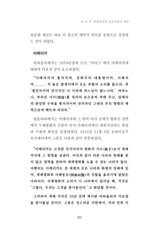 엄습한 재난은 바로 이 경고의 예언적 의미를 웅변으로 설명하
는 것이 되었다.
아메리카
바하올라께서는 1870년경에 쓰신‘악다스’에서 아메리카에
대하여 다음과 같이 호소하셨다.
“아메리카의 통치자여, 공화국의 대통령이여, 지배자
여......... 저 높은 발생지에서 오는 부름의 소리를 들으라. 즉
‘발언자이며 전지자인 나 이외에 하느님이 없느니라.’바라노
니, 부러진 사지(四肢)를 정의의 손으로써 싸매 주고, 압제자
의 완강한 수족을 통치자이며 전지자인 그대의 주의 명령의 채
찍으로써 깨뜨려 버리라.”
압돌바하께서는 아메리카와 그 밖의 여러 곳에서 행하신 강연
에서 국제평화의 깃발이 먼저 아메리카에서 세워지리라는 희망
과 기원과 확신을 표명하셨다. 1912년 11월 5일 오하이오주
신시내티에서 그분은 다음과 같이 말씀하셨다.
“아메리카는 고귀한 국가이어서 평화의 기수(旗手)로서 세계
각지에 그 광명을 보낸다. 미국과 같이 다른 나라의 방해를 받
지 않고 침략을 면하여 세계평화를 도울 수 있는 나라가 없다.
다행히도 아메리카는 전 세계의 모든 나라와 화평의 상태에 있
어, 세계평화와 사해동포(四海同胞)의 깃발을 올리기에 알맞은
나라이다. 국제평화의 소리가 이 나라에서 일어날 때, 각국은
‘그렇다, 우리는 그것을 받아들인다.’고 화답할 것이다.
그리하여 세계 각국은 50년 전에 계시된 바하올라의 가르침
을 받아들일 것이다. 그분은 성스러운 서한에서, 여러 민족 사
313
제 14 장 바하올라와 압둘바하의 예언
 