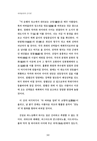 “이 순례자 숙소에서 내다보는 조망(眺望)은 매우 아름답다.
특히 바하올라의 성스러운 영묘(靈廟)를 바라보는 것은 참으로
좋다. 장래의 악카와 하이파의 사이는 연결되어 두 도시가 한
대도시의 두 구(區)를 이룰 것이다. 나는 지금 이 풍경을 내다
보고 이곳이 세계 굴지의 상업중심지가 될 것을 확신한다. 이
반원형(半圓形)의 만(灣)은 최상의 항구가 되고 세계 선박의
피난처가 될 것이다. 각국 최대의 선박들이 세계각지로부터 많
은 남녀를 싣고 여기로 올 것이다. 언덕과 평지는 가장 근대적
인 대건물로 점철(點綴)될 것이다. 산업이 융흥하고 여러 가지
박애(博愛)의 시설이 세워질 것이다. 각국의 문명과 문화의 정
화(精華)가 이곳에 모여 그 향기가 조화되어 인류형제애의 도
표(道標)를 이룰 것이다. 훌륭한 화원과 과수원과 밀림과 공원
이 여기저기에 만들어질 것이다. 밤에는 이 대도시의 전등불이
휘황하고 악카와 하이파 사이의 연안은 전등장식의 길을 이룰
것이다. 칼멜산의 양편에는 강력한 탐조등이 해상선박을 인도
하기 위하여 비칠 것이다. 칼멜산은 산 밑으로부터 꼭대기까지
등불바다에 잠길 것이다. 칼멜산 위에 서 있는 사람이나 이곳
에 오는 선객들은 세계에서 가장 숭고하고 장엄한 광경에 놀랄
것이다.
이 산의 여기저기서‘야 바하올 압하’의 교향악(交響樂)이
울리고, 날 밝기 전에는 아름다운 곡조의 황홀한 음악이‘전능
자’의 왕좌를 향하여 바쳐질 것이다.
진실로 하느님께서 하시는 일은 신비하고 측량할 수 없는 것
이다. 쉬라즈와 테헤란, 바그다드와 콘스탄티노플, 아드리아노
플과 악카 및 하이파의 사이에 무슨 외적(外的)관계가 있는가.
322
바하올라와 신시대
 