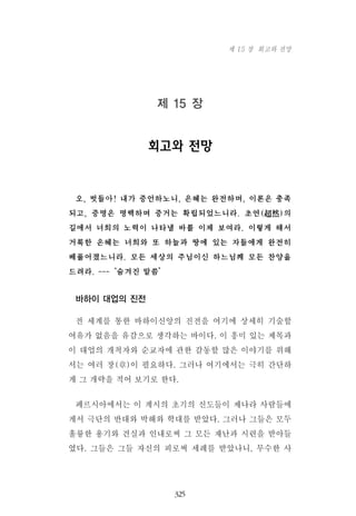 제 15 장
회고와 전망
오, 벗들아! 내가 증언하노니, 은혜는 완전하며, 이론은 충족
되고, 증명은 명백하며 증거는 확립되었느니라. 초연(超然)의
길에서 너희의 노력이 나타낼 바를 이제 보여라. 이렇게 해서
거룩한 은혜는 너희와 또 하늘과 땅에 있는 자들에게 완전히
베풀어졌느니라. 모든 세상의 주님이신 하느님께 모든 찬양을
드려라. ---‘숨겨진 말씀’
바하이 대업의 진전
전 세계를 통한 바하이신앙의 진전을 여기에 상세히 기술할
여유가 없음을 유감으로 생각하는 바이다. 이 흥미 있는 제목과
이 대업의 개척자와 순교자에 관한 감동할 많은 이야기를 위해
서는 여러 장(章)이 필요하다. 그러나 여기에서는 극히 간단하
게 그 개략을 적어 보기로 한다.
페르시아에서는 이 계시의 초기의 신도들이 제나라 사람들에
게서 극단의 반대와 박해와 학대를 받았다. 그러나 그들은 모두
훌륭한 용기와 견실과 인내로써 그 모든 재난과 시련을 받아들
였다. 그들은 그들 자신의 피로써 세례를 받았나니, 무수한 사
325
제 15 장 회고와 전망
 