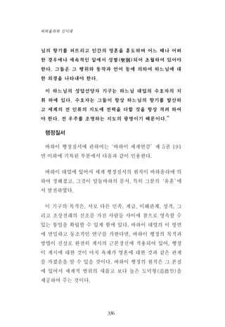님의 향기를 퍼뜨리고 인간의 영혼을 훈도하며 어느 때나 어떠
한 경우에나 세속적인 일에서 성별(聖別)되어 초월하여 있어야
한다. 그들은 그 행위와 동작과 언어 등에 의하여 하느님에 대
한 외경을 나타내야 한다.
이 하느님의 성업선양자 기구는 하느님 대업의 수호자의 지
휘 하에 있다. 수호자는 그들이 항상 하느님의 향기를 발산하
고 세계의 전 인류의 지도에 전력을 다할 것을 항상 격려 하여
야 한다. 전 우주를 조명하는 지도의 광명이기 때문이다.”
행정질서
바하이 행정질서에 관하여는‘바하이 세계연감’제 5권 191
면 이하에 기록된 부분에서 다음과 같이 인용한다.
바하이 대업에 있어서 세계 행정질서의 원칙이 바하올라에 의
하여 정해졌고, 그것이 압돌바하의 문서, 특히 그분의‘유훈’에
서 발전하였다.
이 기구의 목적은, 서로 다른 민족, 계급, 이해관계, 성격, 그
리고 조상전래의 신조를 가진 사람들 사이에 참으로 영속할 수
있는 통일을 확립할 수 있게 함에 있다. 바하이 대업의 이 방면
에 면밀하고 동조적인 연구를 가한다면, 바하이 행정의 목적과
방법이 진실로 완전히 계시의 근본정신에 적용되어 있어, 행정
이 계시에 대한 것이 마치 육체가 영혼에 대한 것과 같은 관계
를 가졌음을 알 수 있을 것이다. 바하이 행정의 원칙은 그 본질
에 있어서 세계적 범위의 새롭고 보다 높은 도덕형(道德型)을
제공하여 주는 것이다.
336
바하올라와 신시대
 