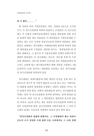 킬 수 없다......... .”
한 나라의 여러 지방신성회는 다른, 선출된 9인으로 조직된
기구, 즉 전국신성회에 의하여 연결되고 조정된다. 이 전국신성
회는 각 지방의 바하이공동체에서 선출된 대의원에 의한 선거
를 통하여 매년 새로 선출된다. 이 대의원들은 지방공동체를 구
성하고 있는 모든 등록된 성인신도들에 의하여 선출된다. 대의
원들이 집회하는 전국대회는 비례대표제의 원칙에 의하여 선출
된 대의원들로써 구성된다. 대의원 총수는‘세계정의원’에 의
하여 정해지고, 그 총수가 각 지방공동체의 상대적 인원수에 비
례하여 할당된다. 이 전국대회는 되도록‘레즈완 축제’의 기간
중에 개최된다. (레즈완 축제의 기간이란 것은 바하올라께서 바
그다드 교외에 있는 레즈완동산에서 행한 선언을 기념하는 4월
21일부터 12일 간이다.) 대의원을 승인하는 일은 전기(前期)
의 전국신성회에 위임되어 있다.
전국대회는 바하이활동에 대한 개인의 인식을 깊게 하고 또
전년도의 전국적 및 지방적 활동의 보고를 하고 듣는 기회이다.
이 대회에 관하여 일반에게 공개하는 바하이 집회를 가지는 것
이 관례가 되어 있다. 바하이 대의원들의 임무는 전국대회에 출
석하는 일과 새 전국신성회의 선거에 참가하는 일에 한정된 것
이 아니다. 회의 기간 중 그 대의원들은 협의단인 동시에 상담
단 이어서 그들의 건의는 새로 선출된 전국신성회에 의하여 신
중히 고려되어야 한다. 전국신성회와 지방신성회 및 그 나라 신
도와의 관계는 수호자의 서한에서 다음과 같이 씌어 있다.
“전국신성회의 설립에 관해서는, 그 사정형편이 좋고 바하이
신도의 수가 상당한 수에 달한 모든 나라에서는 그 나라 전체
342
바하올라와 신시대
 
