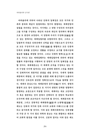 바하올라에 의하여 나타난 인류의 일체성은 모든 국가와 민
족과 종파와 계급이 밀접하게도 영구히 통합되는 세계연방의
설립을 의미하는 것이니, 거기에는 그 연방 구성국의 자치권과
그들 국가를 구성하는 개인의 자유와 개인의 창의력이 확정적
으로 또 완전히 보장된다. 이 연방에 우리가 구상화(具象化)할
수 있는 한에서는 세계입법부를 포함하여야 한다. 그리고 그
입법부의 의원은 인류전체의 신탁을 맡은 사람으로서 궁극적으
로 모든 구성국가의 모든 자원(資源)을 통할하고 모든 인종과
민족의 관계를 조정하고 생활을 규정하고 요구를 만족시킴에
필요한 법률을 제정할 것이다. 그리고 국제적 병력(兵力)의 배
경을 가지고 있는 세계집행부는 세계입법부에 의하여 제정된
법률과 의결사항을 시행하여 전 연방의 유기적 일체성을 옹호
할 것이다. 세계재판소는 이 세계적 조직을 구성하고 있는 여
러 구성원 사이에 일어나는 모든 분쟁에 대하여 그것을 재판하
여 강제적이며 최종적인 판결을 내릴 것이다. 국제적 장해와
제한에서 개방된, 전 지구를 포함한 세계 통신기관이 도출되어
경이적인 신속성과 완전한 정확성으로써 기능을 발휘할 것이
다. 세계의 중심도시는 세계문명의 중추(中樞)가 되어, 생명의
통합적 모든 힘이 집중되고 또 거기서 생명의 강력한 영향력이
발생하는 초점으로서 작용할 것이다. 세계어는 새로 고안되든
가 혹은 현존하는 언어 중에서 선택되어 전 연방의 학교에서
모국어에 대한 보조어로서 가르치게 될 것이다. 세계문자와 세
계문헌, 그리고 공통적인 세계통화(通貨)와 도량형(度量衡)의
제도는 인류의 국가와 민족 사이의 교류와 이해(理解)를 간편
하고 용이하게 할 것이다. 이와 같은 세계사회에서는 인류생활
의 가장 큰 두 가지 힘인 과학과 종교는 서로 화합하고 제휴하
여 조화적 발전을 이룰 것이다. 신문과 잡지는 이와 같은 제도
354
바하올라와 신시대
 