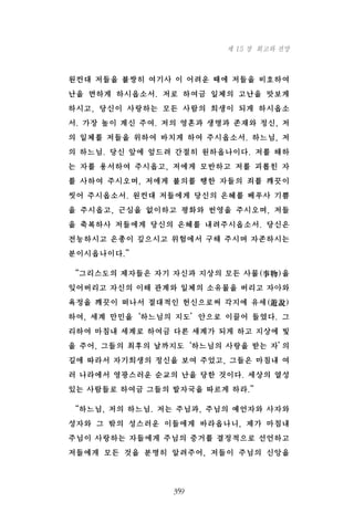 원컨대 저들을 불쌍히 여기사 이 어려운 때에 저들을 비호하여
난을 면하게 하시옵소서. 저로 하여금 일체의 고난을 맛보게
하시고, 당신이 사랑하는 모든 사람의 희생이 되게 하시옵소
서. 가장 높이 계신 주여. 저의 영혼과 생명과 존재와 정신, 저
의 일체를 저들을 위하여 바치게 하여 주시옵소서. 하느님, 저
의 하느님. 당신 앞에 엎드려 간절히 원하옵나이다. 저를 해하
는 자를 용서하여 주시옵고, 저에게 모반하고 저를 괴롭힌 자
를 사하여 주시오며, 저에게 불의를 행한 자들의 죄를 깨끗이
씻어 주시옵소서. 원컨대 저들에게 당신의 은혜를 베푸사 기쁨
을 주시옵고, 근심을 없이하고 평화와 번영을 주시오며, 저들
을 축복하사 저들에게 당신의 은혜를 내려주시옵소서. 당신은
전능하시고 은총이 깊으시고 위험에서 구해 주시며 자존하시는
분이시옵나이다.”
“그리스도의 제자들은 자기 자신과 지상의 모든 사물(事物)을
잊어버리고 자신의 이해 관계와 일체의 소유물을 버리고 자아와
욕정을 깨끗이 떠나서 절대적인 헌신으로써 각지에 유세(遊說)
하여, 세계 만민을‘하느님의 지도’안으로 이끌어 들였다. 그
리하여 마침내 세계로 하여금 다른 세계가 되게 하고 지상에 빛
을 주어, 그들의 최후의 날까지도‘하느님의 사랑을 받는 자’의
길에 따라서 자기희생의 정신을 보여 주었고, 그들은 마침내 여
러 나라에서 영광스러운 순교의 난을 당한 것이다. 세상의 열성
있는 사람들로 하여금 그들의 발자국을 따르게 하라.”
“하느님, 저의 하느님. 저는 주님과, 주님의 예언자와 사자와
성자와 그 밖의 성스러운 이들에게 바라옵나니, 제가 마침내
주님이 사랑하는 자들에게 주님의 증거를 결정적으로 선언하고
저들에게 모든 것을 분명히 알려주어, 저들이 주님의 신앙을
359
제 15 장 회고와 전망
 