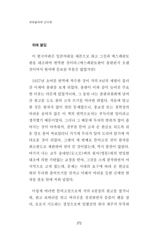 뒤에 붙임
이 한국어판은 일본어판을 대본으로 하고 그것과 에스페란토
판을 대조하여 번역한 것이다.(에스페란토판이 출판된지 오랜
것이어서 원서에 증보된 부분은 없었지만)
1957년 초여름 번역에 착수한 것이 거의 8년의 세월이 흘러
간 이제야 출판을 보게 되었다. 출판이 이와 같이 늦어진 주요
한 이유는 다른데 있었거니와, 그 동안 나는 출판위원회에 넘어
간 원고를 도로 찾아 고쳐 쓰기를 여러번 하였다. 처음에 탈고
한 것은 한자가 많이 섞인 문제였으니, 종교상 또는 철학상의
어려운 술어가 많은 이 책의 번역으로서는 부득이한 일이라고
생각했기 때문이었다. 그러나 그 때문에 독자의 범위가 많이 좁
아지는 것이 아까워서, 전부를 뜯어 고쳐 순 한글로 되도록 쉬
운 말로 풀어 써보았더니 거기에 무리가 있어 도리어 읽기에 까
다로운 것이 되었다. 그래서 세 번째로 뜯어고친 것이 한자를
최소한도로 제한하여 섞어 쓴 것이었는데, 역시 불만이 많았다.
여기서 나는 교우 송대암(宋大岩)씨의 원서(영문)와의 면밀한
대조에 의한 기탄없는 교정을 받아, 그것을 크게 참작하면서 마
지막으로 고쳐 썼는데, 문제는 시대의 요구에 따라 순 한글로
하되 무리한 풀어쓰기를 삼가고 이해키 어려울 듯한 곳에만 한
자를 괄호 안에 끼워 넣었다.
이렇게 여러번 뜯어고침으로써 거의 8천장의 원고를 썼거니
와, 원고 보따리를 안고 여러곳을 전전하면서 틈틈이 펜을 잡
아, 오로지 기도하는 정성으로써 일했건만 워낙 재주가 부족하
372
바하올라와 신시대
 