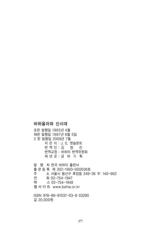 377
바하올라와 신시대
초판 발행일 1965년 4월
재판 발행일 1987년 8월 5일
3 판 발행일 2009년 7월
지 은 이 : J. E. 엣슬몬트
번 역 인 : 김 창 진
번역교정 : 바하이 번역위원회
펴 낸 곳 : 금 하 기 획
발 행 처 한국 바하이 출판사
출 판 등 록 제 302-1993-000036호
주 소 서울시 용산구 후암동 249-36 우: 140-902
전 화 02-754-1947
팩 스 02-754-1948
웹 사 이 트 www.bahai.or.kr
ISBN 978-89-91037-03-8 03290
값 20,000원
 