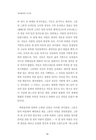 라 당시 전 세계를 움직이셨고, 지금도 움직이고 계신다. 그분
과 그분의 신자들을 고무한 정신은 극히 온건하고 점잖고 강인
(强靭)한 것인데 그것은 일면 놀라운 활력(活力)과 초인(超人)
의 힘을 가져 일견 불가능한 일도 성취하고, 사람의 성격까지도
일변시켰다. 이 힘에 따른 사람은 완전히 새로운 인간이 되었
다. 저들은 사랑과 신앙과 열정에 차서, 거기에 비하면 지상의
기쁨과 슬픔은 한 알의 티끌과 같은 것이었다. 저들은 일생동안
의 고난과 참혹한 죽음앞에서도 평정심을 잃지 않았을 뿐만 아
니라, 오히려 하느님을 전적으로 신뢰하여 신성한 기쁨에 충만
하여 있었으며, 특히, 가슴은 새로운 삶의 기쁨으로 넘쳐흘러
자기의 박해자들에 대하여 아므런 원한이나 복수할 생각을 품
을 여지가 없었다. 저들은 자위(自衛)를 위하여 폭력을 쓸 것을
포기하였다. 그리하여 자신의 운명을 슬퍼하는 대신에 새로운
영광 있는 계시를 받은 것을 기뻐하고, 그 진리를 입증하기 위
하여 자진하여 피를 흘리고 생명을 바치는 특권을 얻는 자신을
가장 행운아로 생각하였다. 그들의 정신은 기쁨에 차서 노래하
는 것이었다. 그 이유는, 숭고하고 영원한 사랑의 하느님이 인
간의 입을 통하여 말씀하시고 저들을 종으로 또는 벗으로 불러
이 지상에 하느님의 왕국을 세워, 전쟁과 불화에 지친 세계에
평화의 무량한 축복을 가져오기 위하여 오신 것임을 믿었기 때
문이다.
바하올라에 의하여 고취된 신앙은 이러한 것이었다. 그분은
앞서 바압께서 예언하신 대로 그분의 사명을 선언하셨다. 그분
의 대 선구자의 헌신적인 노력에 의하여 그분의 출현을 맞이할
준비를 갖춘 몇 천의 사람이 있었다. - 이 몇 천의 사람은 미신
과 편견을 버리고 순결한 정신과 공정한 도량으로써‘하느님께
66
바하올라와 신시대
 