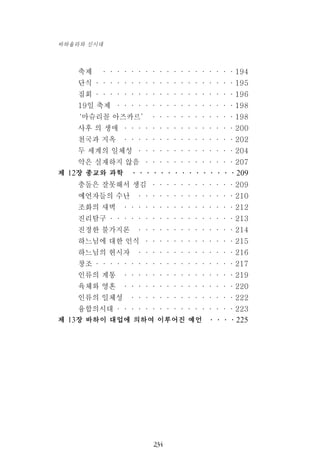 축제 ···················194
단식 ····················195
집회 ····················196
19일 축제 ·················198
‘마슈리꼴 아즈카르’ ············198
사후 의 생애 ················200
천국과 지옥 ················202
두 세계의 일체성 ··············204
악은 실재하지 않음 ·············207
제 12장 종교와 과학 ···············209
충돌은 잘못해서 생김 ············209
예언자들의 수난 ··············210
조화의 새벽 ················212
진리탐구 ··················213
진정한 불가지론 ··············214
하느님에 대한 인식 ·············215
하느님의 현시자 ··············216
창조 ····················217
인류의 계통 ················219
육체와 영혼 ················220
인류의 일체성 ···············222
융합의시대 ·················223
제 13장 바하이 대업에 의하여 이루어진 예언 ····225
234
바하올라와 신시대
 