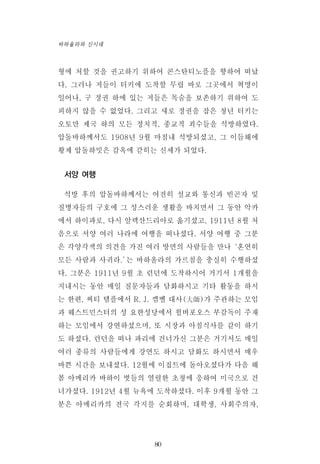 형에 처할 것을 권고하기 위하여 콘스탄티노플을 향하여 떠났
다. 그러나 저들이 터키에 도착할 무렵 바로 그곳에서 혁명이
일어나, 구 정권 하에 있는 저들은 목숨을 보존하기 위하여 도
피하지 않을 수 없었다. 그리고 새로 정권을 잡은 청년 터키는
오토만 제국 하의 모든 정치적, 종교적 죄수들을 석방하였다.
압돌바하께서도 1908년 9월 마침내 석방되셨고, 그 이듬해에
황제 압돌하밋은 감옥에 갇히는 신세가 되었다.
서양 여행
석방 후의 압돌바하께서는 여전히 설교와 통신과 빈곤자 및
질병자들의 구호에 그 성스러운 생활을 바치면서 그 동안 악카
에서 하이파로, 다시 알렉산드리아로 옮기셨고, 1911년 8월 처
음으로 서양 여러 나라에 여행을 떠나셨다. 서양 여행 중 그분
은 각양각색의 의견을 가진 여러 방면의 사람들을 만나‘혼연히
모든 사람과 사귀라.’는 바하올라의 가르침을 충실히 수행하셨
다. 그분은 1911년 9월 초 런던에 도착하시어 거기서 1개월을
지내시는 동안 매일 질문자들과 담화하시고 기타 활동을 하시
는 한편, 씨티 템플에서 R. J. 캠벨 대사(大師)가 주관하는 모임
과 웨스트민스터의 성 요한성당에서 윌버포오스 부감독이 주재
하는 모임에서 강연하셨으며, 또 시장과 아침식사를 같이 하기
도 하셨다. 런던을 떠나 파리에 건너가신 그분은 거기서도 매일
여러 종류의 사람들에게 강연도 하시고 담화도 하시면서 매우
바쁜 시간을 보내셨다. 12월에 이집트에 돌아오셨다가 다음 해
봄 아메리카 바하이 벗들의 열렬한 초청에 응하여 미국으로 건
너가셨다. 1912년 4월 뉴욕에 도착하셨다. 이후 9개월 동안 그
분은 아메리카의 전국 각지를 순회하며, 대학생, 사회주의자,
80
바하올라와 신시대
 