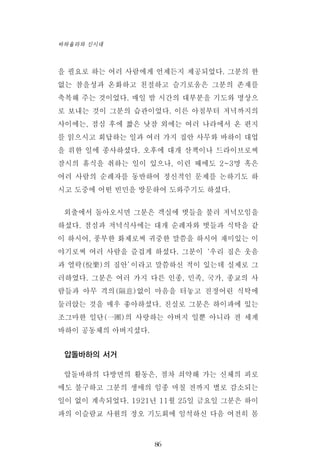을 필요로 하는 여러 사람에게 언제든지 제공되었다. 그분의 한
없는 참을성과 온화하고 친절하고 슬기로움은 그분의 존재를
축복해 주는 것이었다. 매일 밤 시간의 대부분을 기도와 명상으
로 보내는 것이 그분의 습관이었다. 이른 아침부터 저녁까지의
사이에는, 점심 후에 짧은 낮잠 외에는 여러 나라에서 온 편지
를 읽으시고 회답하는 일과 여러 가지 집안 사무와 바하이 대업
을 위한 일에 종사하셨다. 오후에 대개 산책이나 드라이브로써
잠시의 휴식을 취하는 일이 있으나, 이런 때에도 2~3명 혹은
여러 사람의 순례자를 동반하여 정신적인 문제를 논하기도 하
시고 도중에 어떤 빈민을 방문하여 도와주기도 하셨다.
외출에서 돌아오시면 그분은 객실에 벗들을 불러 저녁모임을
하셨다. 점심과 저녁식사에는 대개 순례자와 벗들과 식탁을 같
이 하시어, 풍부한 화제로써 귀중한 말씀을 하시어 재미있는 이
야기로써 여러 사람을 즐겁게 하셨다. 그분이‘우리 집은 웃음
과 열락(悅樂)의 집안’이라고 말씀하신 적이 있는데 실제로 그
러하였다. 그분은 여러 가지 다른 인종, 민족, 국가, 종교의 사
람들과 아무 격의(隔意)없이 마음을 터놓고 진정어린 식탁에
둘러앉는 것을 매우 좋아하셨다. 진실로 그분은 하이파에 있는
조그마한 일단(一團)의 사랑하는 아버지 일뿐 아니라 전 세계
바하이 공동체의 아버지셨다.
압돌바하의 서거
압돌바하의 다방면의 활동은, 점차 쇠약해 가는 신체의 피로
에도 불구하고 그분의 생애의 임종 며칠 전까지 별로 감소되는
일이 없이 계속되었다. 1921년 11월 25일 금요일 그분은 하이
파의 이슬람교 사원의 정오 기도회에 임석하신 다음 여전히 몸
86
바하올라와 신시대
 