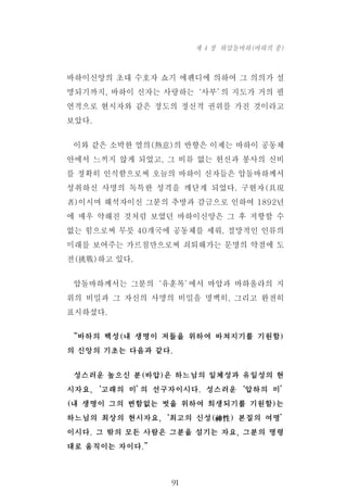 바하이신앙의 초대 수호자 쇼기 에펜디에 의하여 그 의의가 설
명되기까지, 바하이 신자는 사랑하는‘사부’의 지도가 거의 필
연적으로 현시자와 같은 정도의 정신적 권위를 가진 것이라고
보았다.
이와 같은 소박한 열의(熱意)의 반향은 이제는 바하이 공동체
안에서 느끼지 않게 되었고, 그 비류 없는 헌신과 봉사의 신비
를 정확히 인식함으로써 오늘의 바하이 신자들은 압돌바하께서
성취하신 사명의 독특한 성격을 깨닫게 되었다. 구현자(具現
者)이시며 해석자이신 그분의 추방과 감금으로 인하여 1892년
에 매우 약해진 것처럼 보였던 바하이신앙은 그 후 저항할 수
없는 힘으로써 무릇 40개국에 공동체를 세워, 절망적인 인류의
미래를 보여주는 가르침만으로써 쇠퇴해가는 문명의 약점에 도
전(挑戰)하고 있다.
압돌바하께서는 그분의‘유훈록’에서 바압과 바하올라의 지
위의 비밀과 그 자신의 사명의 비밀을 명백히, 그리고 완전히
표시하셨다.
“바하의 백성(내 생명이 저들을 위하여 바쳐지기를 기원함)
의 신앙의 기초는 다음과 같다.
성스러운 높으신 분(바압)은 하느님의 일체성과 유일성의 현
시자요,‘고래의 미’의 선구자이시다. 성스러운‘압하의 미’
(내 생명이 그의 변함없는 벗을 위하여 희생되기를 기원함)는
하느님의 최상의 현시자요,‘최고의 신성(神性) 본질의 여명’
이시다. 그 밖의 모든 사람은 그분을 섬기는 자요, 그분의 명령
대로 움직이는 자이다.”
91
제 4 장 하압돌바하(바하의 종)
 