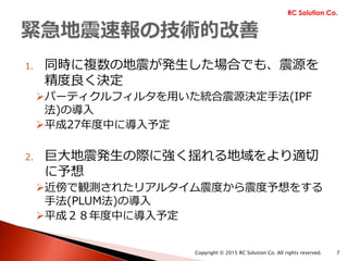 1. 同時に複数の地震が発生した場合でも、震源を
精度良く決定
パーティクルフィルタを用いた統合震源決定手法(IPF
法)の導入
平成27年度中に導入予定
2. 巨大地震発生の際に強く揺れる地域をより適切
に予想
近傍で観測されたリアルタイム震度から震度予想をする
手法(PLUM法)の導入
平成28年度中に導入予定
RC Solution Co.
Copyright © 2015 RC Solution Co. All rights reserved. 7
 
