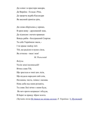 Де в віки і в простори мандри,
Де Вкраїна - Еллада і Рим,
Де пророча журба Кассандри
Як високий гриміла грім,
Де слова обертались у крицю,
В кров живу - друкований знак,
Де підносив з мечем правицю
Вождь рабів - безстрашний Спартак.
Ти себе Українкою звала, -
І чи краще знайду ім'я
Тій, що радісно в муках сіяла,
Як отчизна - твоя і моя!
М. Рильський
Ведуча.
Уклін землі волинській!
Вічна слава Тій,
Що зростала в тиші цих лісів,
Що віддала народові свій спів,
Незламна, чиста, гнівна і ласкава.
Нова доба над нами розцвіта,
Та слава Лесі вічно з нами буде,
Як меч проти неправди і облуди,
В борні за правду зброя золота.
(Звучить пісня Не дивися на місяць весною Л. Українка / І. Пустовий).
 