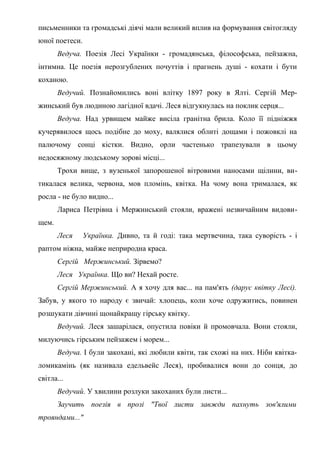 письменники та громадські діячі мали великий вплив на формування світогляду
юної поетеси.
Ведуча. Поезія Лесі Українки - громадянська, філософська, пейзажна,
інтимна. Це поезія нерозгублених почуттів і прагнень душі - кохати і бути
коханою.
Ведучий. Познайомились воні влітку 1897 року в Ялті. Сергій Мер-
жинський був людиною лагідної вдачі. Леся відгукнулась на поклик серця...
Ведуча. Над урвищем майже висіла гранітна брила. Коло її підніжжя
кучерявилося щось подібне до моху, валялися облиті дощами і пожовклі на
палючому сонці кістки. Видно, орли частенько трапезували в цьому
недосяжному людському зорові місці...
Трохи вище, з вузенької запорошеної вітровими наносами щілини, ви-
тикалася велика, червона, мов пломінь, квітка. На чому вона трималася, як
росла - не було видно...
Лариса Петрівна і Мержинський стояли, вражені незвичайним видови-
щем.
Леся Українка. Дивно, та й годі: така мертвечина, така суворість - і
раптом ніжна, майже неприродна краса.
Сергій Мержинський. Зірвемо?
Леся Українка. Що ви? Нехай росте.
Сергій Мержинський. А я хочу для вас... на пам'ять (дарує квітку Лесі).
Забув, у якого то народу є звичай: хлопець, коли хоче одружитись, повинен
розшукати дівчині щонайкращу гірську квітку.
Ведучий. Леся зашарілася, опустила повіки й промовчала. Вони стояли,
милуючись гірським пейзажем і морем...
Ведуча. І були закохані, які любили квіти, так схожі на них. Ніби квітка-
ломикамінь (як називала едельвейс Леся), пробивалися вони до сонця, до
світла...
Ведучий. У хвилини розлуки закоханих були листи...
Заучить поезія в прозі "Твої листи завжди пахнуть зов'ялими
трояндами..."
 
