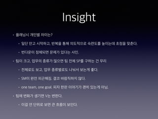 Insight
• 플래닝시 개인별 차이는?
• 일단 안고 시작하고, 반복을 통해 의도적으로 숙련도를 높이는데 초점을 맞춘다.
• 번다운이 정체되면 문제가 있다는 사인.
• 팀이 크고, 업무의 종류가 많으면 팀 전체 SP를 구하는 건 무리
• 전체로도 보고, 업무 종류별로도 나눠서 보는게 좋다.
• SM이 완전 피곤해짐. 결코 바람직하지 않다.
• one team, one goal. 피자 한판 이야기가 괜히 있는게 아님.
• 팀에 변화가 생기면 V는 변한다.
• 이걸 연 단위로 보면 큰 흐름이 보인다.
 