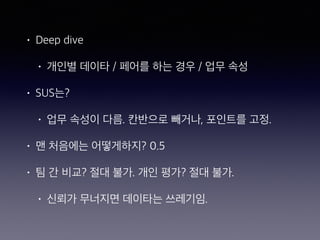 • Deep dive
• 개인별 데이타 / 페어를 하는 경우 / 업무 속성
• SUS는?
• 업무 속성이 다름. 칸반으로 빼거나, 포인트를 고정.
• 맨 처음에는 어떻게하지? 0.5
• 팀 간 비교? 절대 불가. 개인 평가? 절대 불가.
• 신뢰가 무너지면 데이타는 쓰레기임.
 
