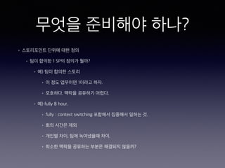무엇을 준비해야 하나?
• 스토리포인트 단위에 대한 정의
• 팀이 합의한 1 SP의 정의가 뭘까?
• 예) 팀이 합의한 스토리
• 이 정도 업무이면 1이라고 하자.
• 모호하다. 맥락을 공유하기 어렵다.
• 예) fully 8 hour.
• fully : context switching 포함해서 집중해서 일하는 것.
• 회의 시간은 제외
• 개인별 차이. 팀에 녹여냈을때 차이.
• 최소한 맥락을 공유하는 부분은 해결되지 않을까?
 