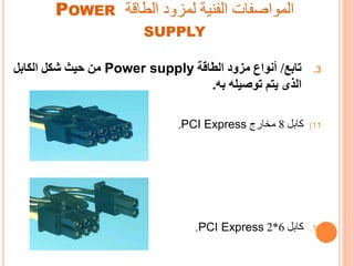 ‫الطاقة‬ ‫لمزود‬ ‫الفنية‬ ‫المواصفات‬POWER
SUPPLY
.3‫تابع‬/‫الطاقة‬ ‫مزود‬ ‫أنواع‬Power supply‫الكابل‬ ‫شكل‬ ‫حيث‬ ‫من‬
‫به‬ ‫توصيله‬ ‫يتم‬ ‫الذى‬.
(11‫اال‬8‫ج‬ ‫تخا‬PCI Express.
.12‫اال‬6*2PCI Express.
 