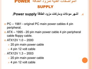 ‫الطاقة‬ ‫لمزود‬ ‫الفنية‬ ‫المواصفات‬POWER
SUPPLY
.4‫أشهر‬‫وماركات‬ ‫مودالت‬‫الطاقة‬ ‫مزود‬Power supply.
 PC – 1981 - original PC main power cables 4 pin
peripheral.
 ATX – 1995 - 20 pin main power cable 4 pin peripheral
cable floppy cable.
 ATX12V 1.0 – 2000
 20 pin main power cable
 4 pin 12 volt cable
o ATX12V 1.3 – 2003
 20 pin main power cable
 4 pin 12 volt cable
 