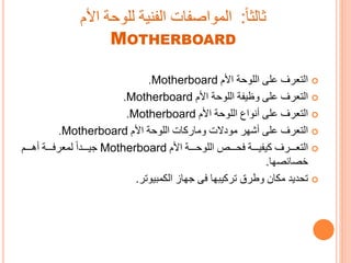 ‫األم‬ ‫اللوحة‬ ‫على‬ ‫التعرف‬Motherboard.
‫التعرف‬‫على‬‫األم‬ ‫اللوحة‬ ‫وظيفة‬Motherboard.
‫على‬ ‫التعرف‬‫األم‬ ‫اللوحة‬ ‫أنواع‬Motherboard.
‫على‬ ‫التعرف‬‫األم‬ ‫اللوحة‬ ‫ات‬ ‫وتا‬ ‫تودات‬ ‫أشور‬Motherboard.
‫ررررة‬‫ر‬‫يفي‬ ‫رررررف‬‫ر‬‫التع‬‫األم‬ ‫ررررة‬‫ر‬‫اللوح‬ ‫ررررص‬‫ر‬‫فح‬Motherboard‫رررردا‬‫ر‬‫ي‬‫ررررم‬‫ر‬‫أه‬ ‫ررررة‬‫ر‬‫لمعرف‬
‫خصائصوا‬.
‫ا‬ ‫ت‬ ‫تحديد‬‫وطرق‬‫يىوا‬ ‫تر‬‫مىيوتر‬ ‫ال‬ ‫وا‬ ‫فى‬.
‫مالحا‬:‫األم‬ ‫للوحة‬ ‫الفنية‬ ‫المواصفات‬
MOTHERBOARD
 