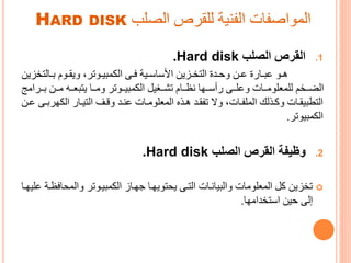 ‫الصلب‬ ‫للقرص‬ ‫الفنية‬ ‫المواصفات‬HARD DISK
.1‫الصلب‬ ‫القرص‬Hard disk.
‫رالت‬‫ر‬‫ا‬ ‫روم‬‫ر‬‫ويق‬ ،‫روتر‬‫ر‬‫مىي‬ ‫ال‬ ‫رى‬‫ر‬‫ف‬ ‫رية‬‫ر‬‫األساس‬ ‫رزين‬‫ر‬‫التخ‬ ‫ردي‬‫ر‬‫وح‬ ‫رن‬‫ر‬‫ع‬ ‫ي‬ ‫را‬‫ر‬‫عى‬ ‫رو‬‫ر‬‫ه‬‫خزين‬
‫رررا‬‫ر‬‫ا‬ ‫ررن‬‫ر‬‫ت‬ ‫رره‬‫ر‬‫يتىع‬ ‫ررا‬‫ر‬‫وت‬ ‫رروتر‬‫ر‬‫مىي‬ ‫ال‬ ‫ررةيل‬‫ر‬‫تش‬ ‫ررام‬‫ر‬‫نظ‬ ‫رروا‬‫ر‬‫أس‬ ‫ررى‬‫ر‬‫وعل‬ ‫ررات‬‫ر‬‫للمعلوت‬ ‫ررخم‬‫ر‬‫الض‬‫تج‬
‫و‬ ‫ال‬ ‫را‬‫ر‬‫التي‬ ‫ر‬‫ر‬‫وق‬ ‫رد‬‫ر‬‫عن‬ ‫رات‬‫ر‬‫المعلوت‬ ‫رجع‬‫ر‬‫ه‬ ‫رد‬‫ر‬‫تفق‬ ‫وا‬ ،‫رات‬‫ر‬‫الملف‬ ‫رجلك‬‫ر‬ ‫و‬ ‫رات‬‫ر‬‫التطىيق‬‫رن‬‫ر‬‫ع‬ ‫رى‬‫ر‬‫را‬
‫مىيوتر‬ ‫ال‬.
.2‫وظيفة‬‫الصلب‬ ‫القرص‬Hard disk.
‫والمحاف‬ ‫مىيروتر‬ ‫ال‬ ‫ورا‬ ‫يحتويورا‬ ‫الترى‬ ‫والىيانرات‬ ‫المعلوتات‬ ‫ل‬ ‫تخزين‬‫عليورا‬ ‫ظرة‬
‫استخداتوا‬ ‫حين‬ ‫إلى‬.
 