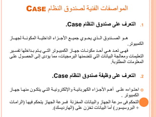 ‫النظام‬ ‫لصندوق‬ ‫الفنية‬ ‫المواصفات‬CASE
.1‫النظام‬ ‫صندوق‬ ‫على‬ ‫التعرف‬Case.
‫هرررو‬‫الداخليرررة‬ ‫رررزا‬‫ر‬ ‫األ‬ ‫ررري‬‫ر‬‫مي‬ ‫يحررروم‬ ‫رررجم‬‫ر‬‫ال‬ ‫رررندوق‬‫ر‬‫الص‬‫رررة‬‫ر‬‫ون‬ ‫الم‬‫رررا‬‫ر‬‫لجو‬
‫مىيوتر‬ ‫ال‬.
‫ررى‬‫ر‬‫فو‬‫ررات‬‫ر‬‫ون‬ ‫ت‬ ‫ررد‬‫ر‬‫أح‬ ‫ررم‬‫ر‬‫ه‬ ‫ررد‬‫ر‬‫تع‬‫رروتر‬‫ر‬‫مىي‬ ‫ال‬ ‫ررا‬‫ر‬‫و‬‫رري‬‫ر‬ ‫تف‬ ‫ررداخلوا‬‫ر‬‫ا‬ ‫ررتم‬‫ر‬‫ي‬ ‫ررم‬‫ر‬‫الت‬‫ر‬
‫التعليمات‬‫وتعالجة‬‫الىيانات‬‫تتضمنوا‬ ‫التم‬‫الح‬ ‫إلرى‬ ‫يؤدى‬ ‫تما‬ ،‫الىرتجيات‬‫علرى‬ ‫صرو‬
‫المطلواة‬ ‫المعلوتات‬.
.2‫النظام‬ ‫صندوق‬ ‫وظيفة‬ ‫على‬ ‫التعرف‬.Case
‫ررى‬‫ر‬‫عل‬ ‫ع‬ ‫احترروا‬‫تنوررا‬ ‫ررو‬‫ر‬ ‫يت‬ ‫التررم‬ ‫ررة‬‫ر‬‫تروني‬ ‫وايل‬ ‫وراائيررة‬ ‫ال‬ ‫ررزا‬‫ر‬ ‫األ‬ ‫أهررم‬‫ررا‬‫ر‬‫و‬
‫مىيوتر‬ ‫ال‬.
‫م‬ ‫يتح‬ ‫الجوا‬ ‫رعة‬ ‫ف‬ ‫المخزنة‬ ‫والىيانات‬ ‫الجوا‬ ‫سرعة‬ ‫فى‬ ‫م‬ ‫التح‬‫فيورا‬(‫الراترات‬
+‫و‬ ‫الىروسي‬)‫على‬ ‫تخز‬ ‫الىيانات‬ ‫أتا‬(‫ك‬ ‫دي‬ ‫الوا‬.)
 