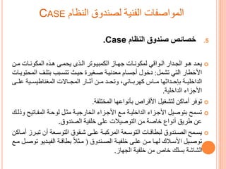 ‫النظام‬ ‫لصندوق‬ ‫الفنية‬ ‫المواصفات‬CASE
.5‫النظام‬ ‫صندوق‬ ‫خصائص‬Case.
‫رو‬‫ر‬‫ه‬ ‫رد‬‫ر‬‫يع‬‫ردا‬‫ر‬‫الج‬‫رواقم‬‫ر‬‫ال‬‫رات‬‫ر‬‫ون‬ ‫الم‬ ‫رجع‬‫ر‬‫ه‬ ‫رى‬‫ر‬‫يحم‬ ‫رجى‬‫ر‬‫ال‬ ‫روتر‬‫ر‬‫مىي‬ ‫ال‬ ‫را‬‫ر‬‫و‬ ‫رات‬‫ر‬‫ون‬ ‫لم‬‫رن‬‫ر‬‫ت‬
‫التم‬ ‫األخطا‬‫تشمل‬:‫دخو‬‫ال‬ ‫اتلر‬ ‫رىب‬ ‫تت‬ ‫حيرس‬ ‫صرةيري‬ ‫تعدنيرة‬ ‫رام‬ ‫أ‬‫محتويرات‬
‫تررا‬ ‫ادحررداموا‬ ‫الداخليررة‬،‫وراررائم‬‫علررى‬ ‫ررية‬ ‫المةناطي‬ ‫المجرراات‬ ‫مررا‬ ‫تررن‬ ‫وتحررد‬
‫زا‬ ‫األ‬‫الداخلية‬.
‫توفر‬‫المختلفة‬ ‫اأنواعوا‬ ‫األقراص‬ ‫لتشةيل‬ ‫ن‬ ‫أتا‬.
‫المفراتيح‬ ‫لوحرة‬ ‫تحرل‬ ‫يرة‬ ‫الخا‬ ‫رزا‬ ‫األ‬ ‫تري‬ ‫الداخليرة‬ ‫رزا‬ ‫األ‬ ‫اتوصيل‬ ‫مح‬ ‫ت‬‫وذلرك‬
‫الصندوق‬ ‫خلفية‬ ‫على‬ ‫التوصيالت‬ ‫تن‬ ‫خاصة‬ ‫أنواع‬ ‫طريق‬ ‫عن‬.
‫ي‬‫رمح‬‫ر‬‫رر‬‫ر‬‫تى‬ ‫أ‬ ‫رعة‬‫ر‬‫التوس‬ ‫رقوق‬‫ر‬‫ش‬ ‫رى‬‫ر‬‫عل‬ ‫رة‬‫ر‬‫ى‬ ‫المر‬ ‫رعة‬‫ر‬‫التوس‬ ‫رات‬‫ر‬‫لىطاق‬ ‫رندوق‬‫ر‬‫الص‬‫ن‬ ‫را‬‫ر‬‫أت‬
‫رندوق‬‫ر‬‫الص‬ ‫رة‬‫ر‬‫خلفي‬ ‫رى‬‫ر‬‫عل‬ ‫رن‬‫ر‬‫ت‬ ‫را‬‫ر‬‫لو‬ ‫رالا‬‫ر‬‫األس‬ ‫ريل‬‫ر‬‫توص‬(‫ت‬ ‫رديو‬‫ر‬‫الفي‬ ‫رة‬‫ر‬‫اطاق‬ ‫رحال‬‫ر‬‫ت‬‫ري‬‫ر‬‫ت‬ ‫رل‬‫ر‬‫وص‬
‫الجوا‬ ‫خلفية‬ ‫تن‬ ‫خاص‬ ‫لك‬ ‫ا‬ ‫الشاشة‬.
 