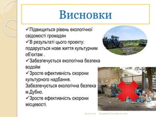 Висновки
09.03.2015 Бурдейна Ельвіра 10 клас
Підвищиться рівень екологічної
свідомості громадян
В результаті цього проекту:
подарується нове життя культурним
об’єктам .
Забезпечується екологічна безпека
водойм
Зросте ефективність охорони
культурного надбання.
Забезпечується екологічна безпека
м.Дубно.
Зросте ефективність охорони
місцевості.
 