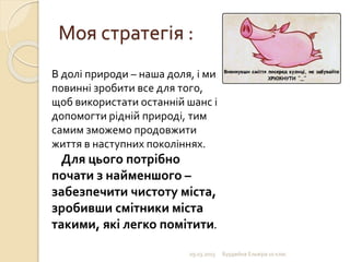 Моя стратегія :
09.03.2015 Бурдейна Ельвіра 10 клас
В долі природи – наша доля, і ми
повинні зробити все для того,
щоб використати останній шанс і
допомогти рідній природі, тим
самим зможемо продовжити
життя в наступних поколіннях.
Для цього потрібно
почати з найменшого –
забезпечити чистоту міста,
зробивши смітники міста
такими, які легко помітити.
 