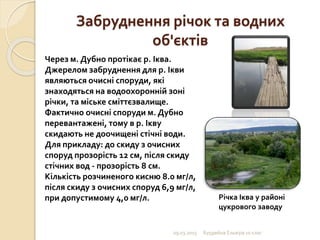 Забруднення річок та водних
об'єктів
09.03.2015 Бурдейна Ельвіра 10 клас
Через м. Дубно протікає р. Іква.
Джерелом забруднення для р. Ікви
являються очисні споруди, які
знаходяться на водоохоронній зоні
річки, та міське сміттєзвалище.
Фактично очисні споруди м. Дубно
перевантажені, тому в р. Ікву
скидають не доочищені стічні води.
Для прикладу: до скиду з очисних
споруд прозорість 12 см, після скиду
стічних вод - прозорість 8 см.
Кількість розчиненого кисню 8.0 мг/л,
після скиду з очисних споруд 6,9 мг/л,
при допустимому 4,0 мг/л. Річка Іква у районі
цукрового заводу
 