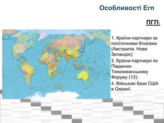 Особливості Егп
ПГП:
1. Країни-партнери за
політичними блоками
(Австралія, Нова
Зеландія);
2. Країни-партнери по
Південно-
Тихоокеанському
Форуму (13);
4. Військові бази США
в Океанії.
 