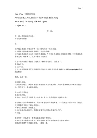 Wang 1
Yuqi Wang (1155031779)
Professor HUA Wei, Professor Pai Kenneth Hsien Yung
ARTS1001: The Beauty of Kunqu Opera
11 April 2013
夜。雨。
夜。雨。燈紅酒綠的香港。
我在這裡幹什麼。
忙。
忙到腦子盛滿各種聲音卻擠不出一絲時間坐下來寫日記。
忙到最離不開的東西就是盛載著日程表的手機。
忙到兩星期前就把今天的日程排得滿當當，今天又註冊各種活動填滿下星期。不可錯過的機
會滿天飛。既然來了，我就不想讓自己後悔。
但是一個人自編自導自演自剪忙完一整部微電影后，突然累了。
像被抽空了。
沒有方向了。
只有一堆熱情滿滿登記了不得不去的的活動
，
以及各科作業各種考試各種 presentation 各種
deadline！
香港，過期不候。
無比期待放假。
一到星期五晚上，就算堆著再多事情再多作業等著要做，我都只會懶懶地躺在軟軟的被子
上，慢慢翻完一整本時尚雜誌。
是有多久沒看書了？
從來香港開始。
就再也，再也沒有完整看過一本課本，資料，免費時尚雜誌以外的書。
還記得第一次去大學圖書館，面對一櫃子的博弈論的興奮。一口氣抱了一摞回宿舍，最後收
到到期郵件又原封不動地抱回去。
其實可以續借的，我放棄了。
因為在能續借的期限里，我還是安排不出時間來看親愛的它們。
對不起。
懷念常常一口氣看完一整本長篇小說的中學時光。
趴在床上或者躺坐在客廳里，看到胳膊疼鼻子疼眼睛疼都捨不得把書放下。
去圖書館專挑厚的外國文學借。一摞接一摞。
 