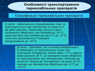 Класифікація термолабільних препаратів
1 група – зберігаються в замороженому стані та
транспортуються при температурі не вище 8 0
С.
Це деякі вакцини. Наприклад, вакцину проти
поліомієліту зберігають при температурі -20 0
С,
транспортують при температурі від 0 0
С до +8 0
С,
після чого допускається її повторне
заморожування до -20 0
С.
2 група - препарати, які не можна заморожувати.
Їх зберігають та транспортують тільки при
позитивній температурі. Нижня межа – 0 0
С, верхня
може досягати 30 0
С. Ці препарати можна зберігати
та транспортувати при температурах, близьких до
кімнатної. Вимоги до температури «не вище 30 0
C»
означає, що температура зберігання від +2 0
С до
+30 0
С.
Особливості транспортування
термолабільних препаратів
 