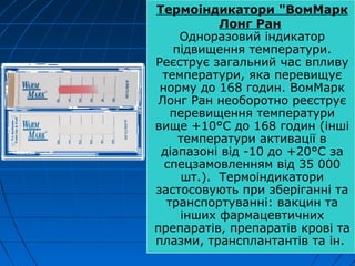 Термоіндикатори "ВомMарк
Лонг Ран
Одноразовий індикатор
підвищення температури.
Реєструє загальний час впливу
температури, яка перевищує
норму до 168 годин. ВомМарк
Лонг Ран необоротно реєструє
перевищення температури
вище +10°С до 168 годин (інші
температури активації в
діапазоні від -10 до +20°С за
спецзамовленням від 35 000
шт.). Термоіндикатори
застосовують при зберіганні та
транспортуванні: вакцин та
інших фармацевтичних
препаратів, препаратів крові та
плазми, трансплантантів та ін.
 
