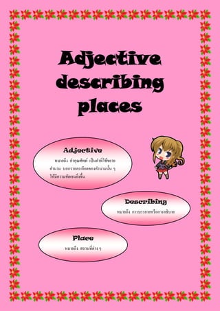 Adjective
describing
places
Adjective
หมายถึง คาคุณศัพท์ เป็นคาที่ใช้ขยาย
คานาม บอกรายละเอียดของคานามนั้น ๆ
ให้มีความชัดเจนยิ่งขึ้น
Describing
หมายถึง การบรรยายหรือการอธิบาย
Place
หมายถึง สถานที่ต่าง ๆ
 