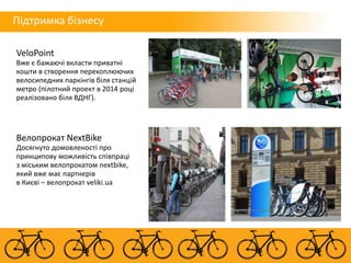 VeloPoint
Вже є бажаючі вкласти приватні
кошти в створення перехоплюючих
велосипедних паркінгів біля станцій
метро (пілотний проект в 2014 році
реалізовано біля ВДНГ).
Велопрокат NextBike
Досягнуто домовленості про
принципову можливість співпраці
з міським велопрокатом nextbike,
який вже має партнерів
в Києві – велопрокат veliki.ua
Підтримка бізнесу
 