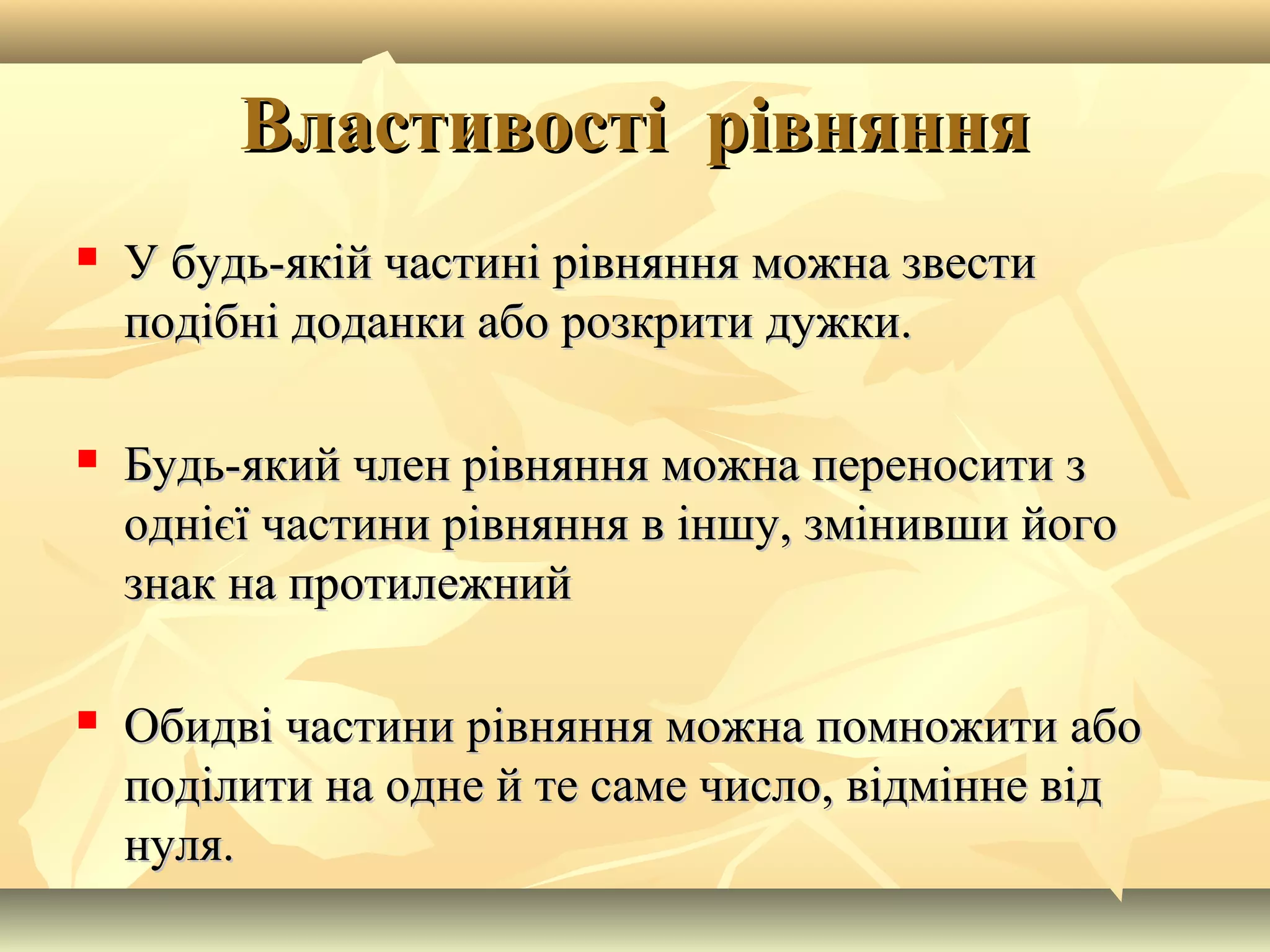 Властивості рівнянняВластивості рівняння
 У будь-якій частині рівняння можна звестиУ будь-якій частині рівняння можна звести
подібні доданки або розкрити дужки.подібні доданки або розкрити дужки.
 Будь-який член рівняння можна переносити зБудь-який член рівняння можна переносити з
однієї частини рівняння в іншу, змінивши йогооднієї частини рівняння в іншу, змінивши його
знак на протилежнийзнак на протилежний
 Обидві частини рівняння можна помножити абоОбидві частини рівняння можна помножити або
поділити на одне й те саме число, відмінне відподілити на одне й те саме число, відмінне від
нуля.нуля.
 