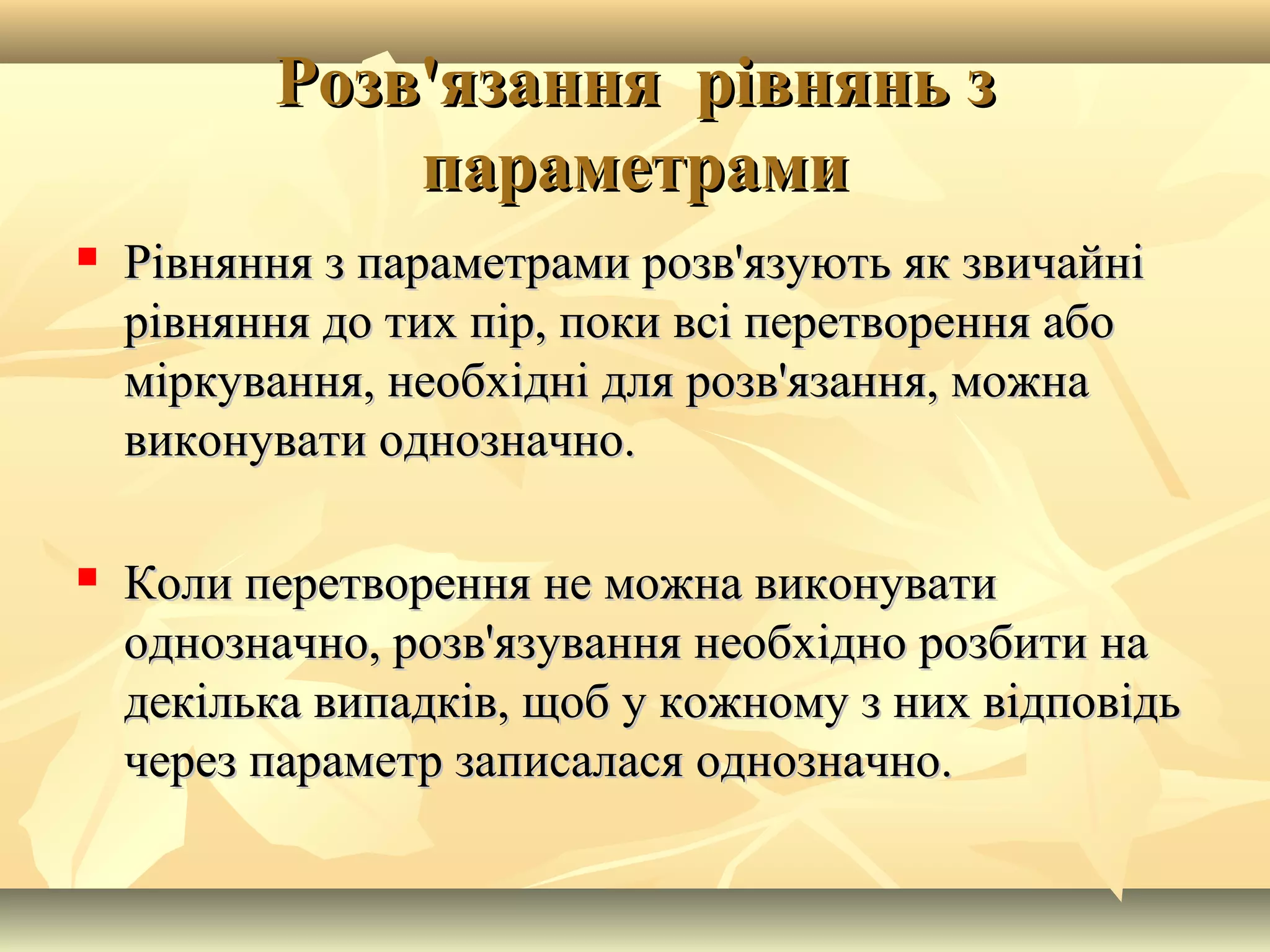 Розв'язання рівнянь зРозв'язання рівнянь з
параметрамипараметрами
 Рівняння з параметрами розв'язують як звичайніРівняння з параметрами розв'язують як звичайні
рівняння до тих пір, поки всі перетворення аборівняння до тих пір, поки всі перетворення або
міркування, необхідні для розв'язання, можнаміркування, необхідні для розв'язання, можна
виконувати однозначно.виконувати однозначно.
 Коли перетворення не можна виконуватиКоли перетворення не можна виконувати
однозначно, розв'язування необхідно розбити наоднозначно, розв'язування необхідно розбити на
декілька випадків, щоб у кожному з них відповідьдекілька випадків, щоб у кожному з них відповідь
через параметр записалася однозначно.через параметр записалася однозначно.
 