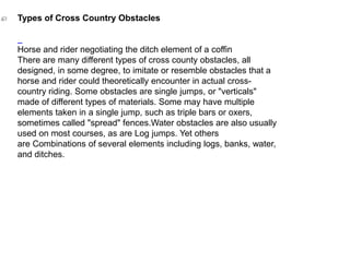 Types of Cross Country Obstacles
Horse and rider negotiating the ditch element of a coffin
There are many different types of cross county obstacles, all
designed, in some degree, to imitate or resemble obstacles that a
horse and rider could theoretically encounter in actual cross-
country riding. Some obstacles are single jumps, or "verticals"
made of different types of materials. Some may have multiple
elements taken in a single jump, such as triple bars or oxers,
sometimes called "spread" fences.Water obstacles are also usually
used on most courses, as are Log jumps. Yet others
are Combinations of several elements including logs, banks, water,
and ditches.
 