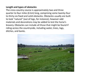 Length and types of obstacles
The cross-country course is approximately two and three
quarter to four miles (6 km) long, comprising some twenty-four
to thirty-six fixed and solid obstacles. Obstacles usually are built
to look "natural" (out of logs, for instance), however odd
materials and decorations may be added to test the horse's
bravery. Obstacles can include all those that might be found if
riding across the countryside, including water, trees, logs,
ditches, and banks.
 