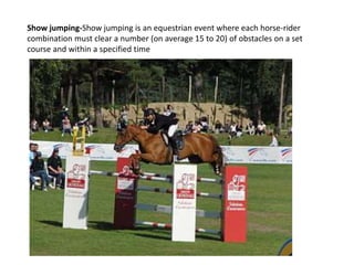 Show jumping-Show jumping is an equestrian event where each horse-rider
combination must clear a number (on average 15 to 20) of obstacles on a set
course and within a specified time
 